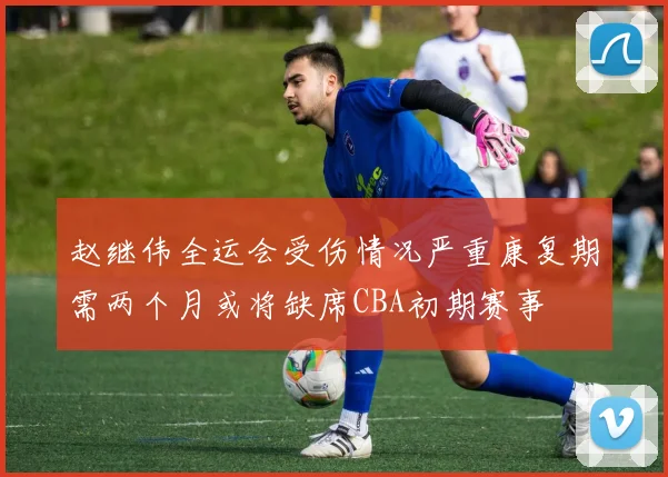 赵继伟全运会受伤情况严重康复期需两个月或将缺席CBA初期赛事