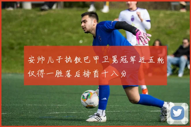 安帅儿子执教巴甲卫冕冠军近五轮仅得一胜落后榜首十八分