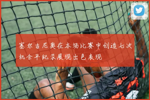 塞尔吉尼奥在本场比赛中创造七次机会平纪录展现出色表现