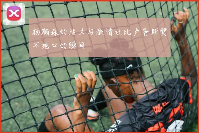 杨瀚森的活力与激情让比卢普斯赞不绝口的瞬间