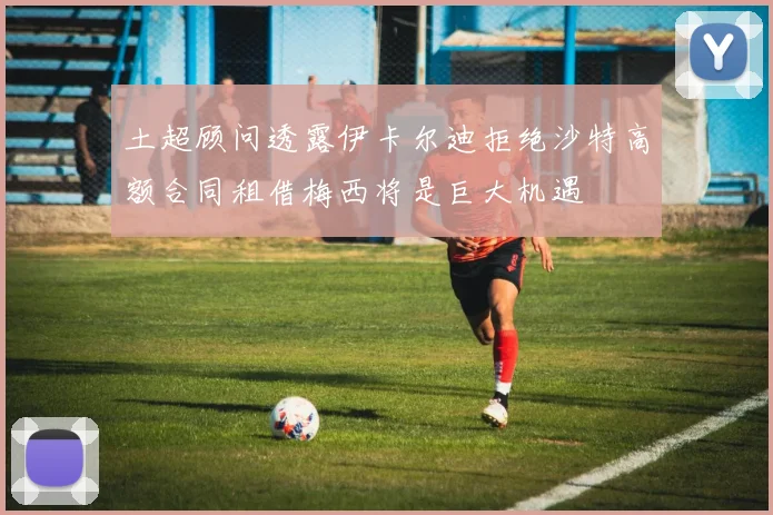 土超顾问透露伊卡尔迪拒绝沙特高额合同租借梅西将是巨大机遇