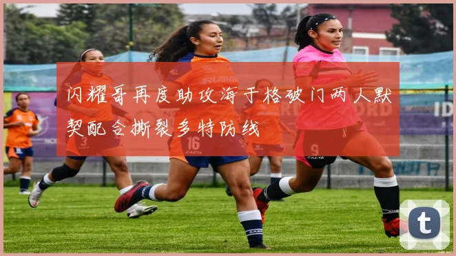 闪耀哥再度助攻海于格破门两人默契配合撕裂多特防线