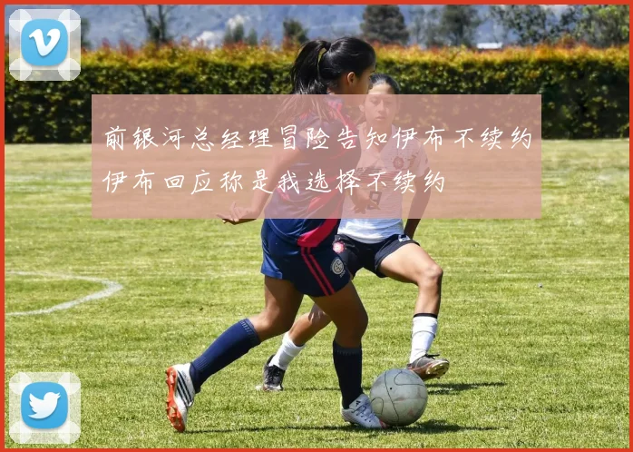 前银河总经理冒险告知伊布不续约伊布回应称是我选择不续约