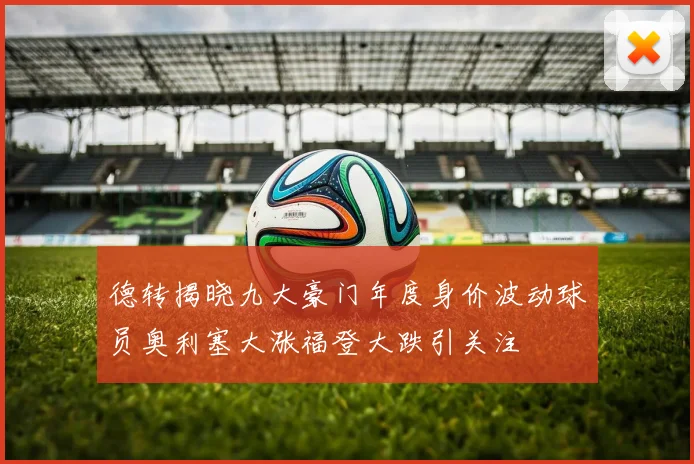 德转揭晓九大豪门年度身价波动球员奥利塞大涨福登大跌引关注
