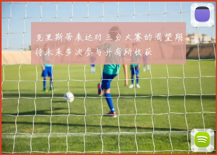 克里斯蒂表达对三分大赛的渴望期待未来多次参与并有所收获