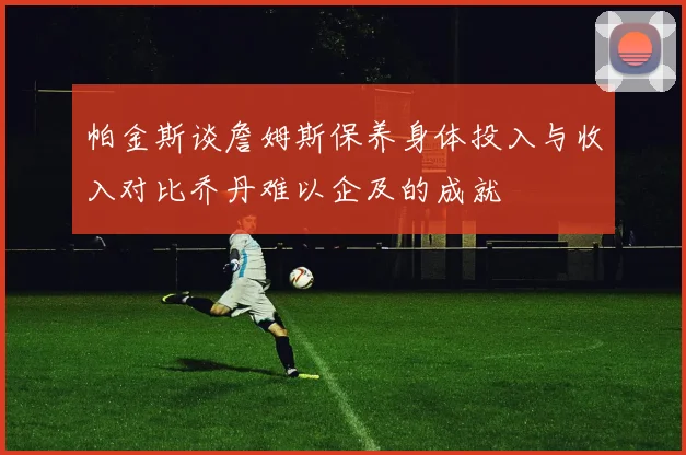 帕金斯谈詹姆斯保养身体投入与收入对比乔丹难以企及的成就