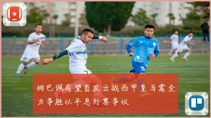 姆巴佩有望首发出战西甲皇马需全力争胜以平息外界争议
