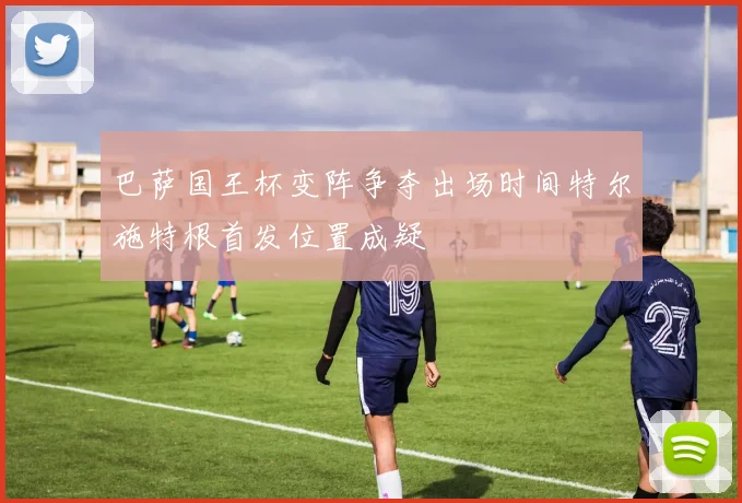 巴萨国王杯变阵争夺出场时间特尔施特根首发位置成疑