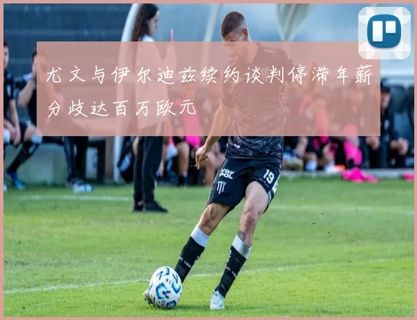 尤文与伊尔迪兹续约谈判停滞年薪分歧达百万欧元