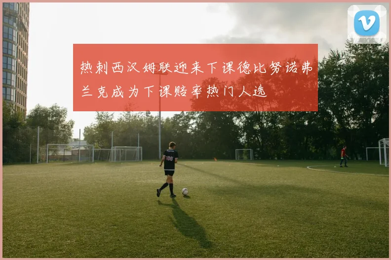热刺西汉姆联迎来下课德比努诺弗兰克成为下课赔率热门人选