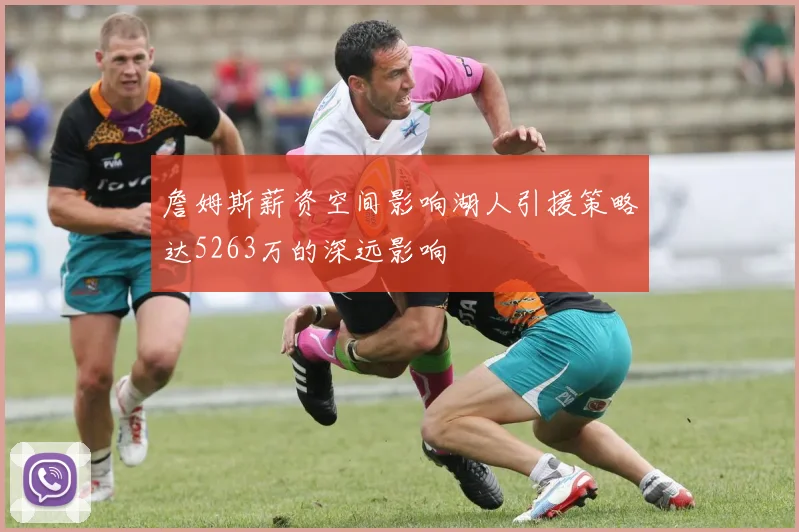 詹姆斯薪资空间影响湖人引援策略达5263万的深远影响