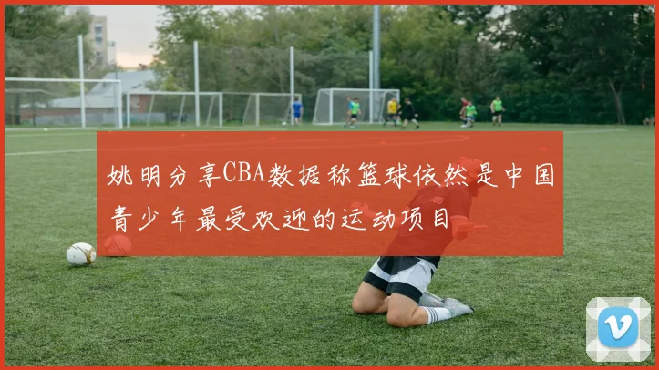 姚明分享CBA数据称篮球依然是中国青少年最受欢迎的运动项目