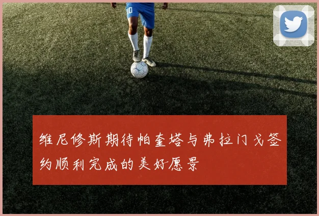 维尼修斯期待帕奎塔与弗拉门戈签约顺利完成的美好愿景