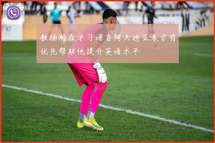 教杨瀚森学习语言阿夫迪亚表示将优先帮助他提升英语水平