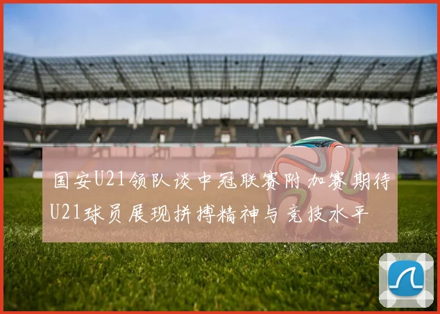 国安U21领队谈中冠联赛附加赛期待U21球员展现拼搏精神与竞技水平