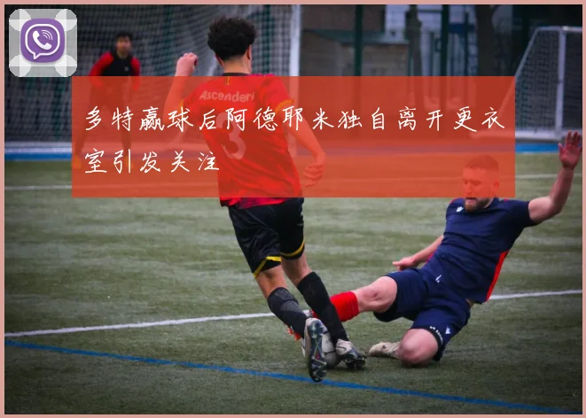多特赢球后阿德耶米独自离开更衣室引发关注