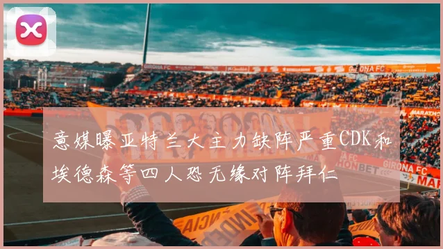 意媒曝亚特兰大主力缺阵严重CDK和埃德森等四人恐无缘对阵拜仁