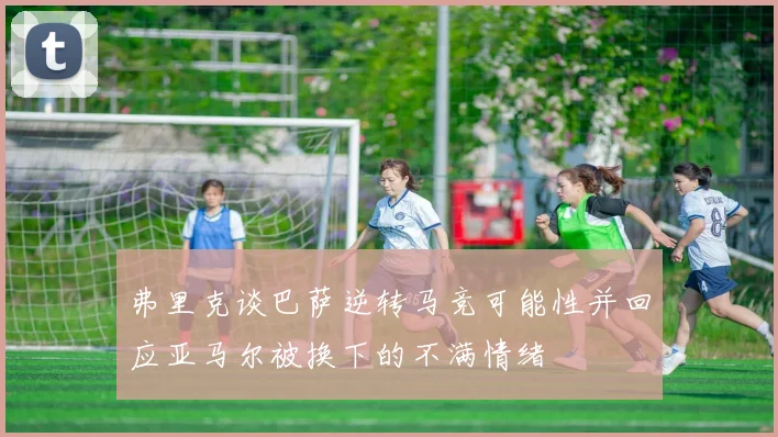 弗里克谈巴萨逆转马竞可能性并回应亚马尔被换下的不满情绪